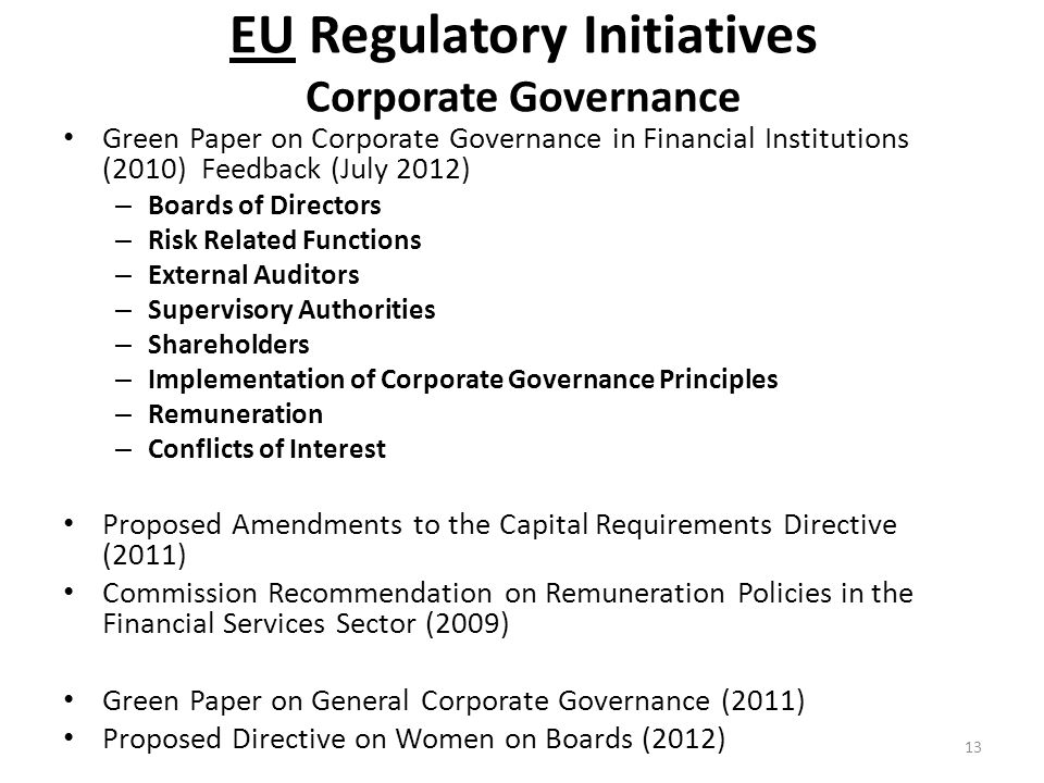 EU Regulatory Initiatives Corporate Governance Green Paper on Corporate Governance in Financial Institutions (2010) Feedback (July 2012) – Boards of Directors – Risk Related Functions – External Auditors – Supervisory Authorities – Shareholders – Implementation of Corporate Governance Principles – Remuneration – Conflicts of Interest Proposed Amendments to the Capital Requirements Directive (2011) Commission Recommendation on Remuneration Policies in the Financial Services Sector (2009) Green Paper on General Corporate Governance (2011) Proposed Directive on Women on Boards (2012) 13