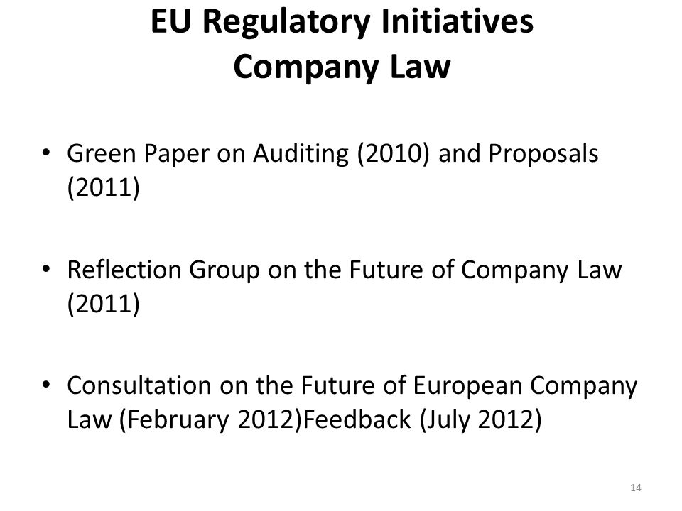 EU Regulatory Initiatives Company Law Green Paper on Auditing (2010) and Proposals (2011) Reflection Group on the Future of Company Law (2011) Consultation on the Future of European Company Law (February 2012)Feedback (July 2012) 14