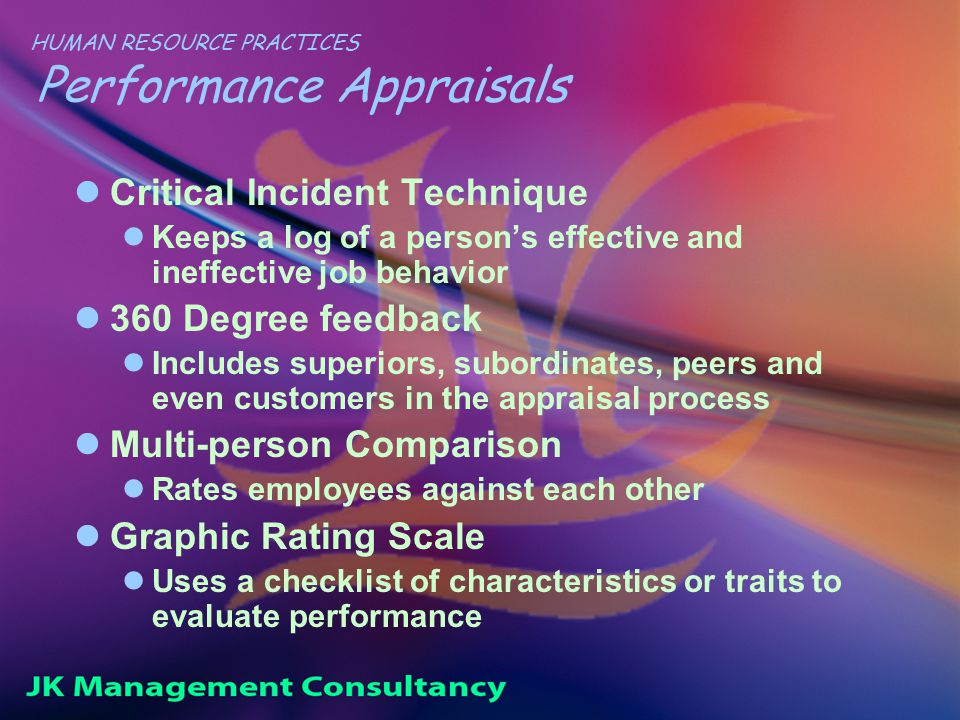 HUMAN RESOURCE PRACTICES Performance Appraisals Critical Incident Technique Keeps a log of a person’s effective and ineffective job behavior 360 Degree feedback Includes superiors, subordinates, peers and even customers in the appraisal process Multi-person Comparison Rates employees against each other Graphic Rating Scale Uses a checklist of characteristics or traits to evaluate performance