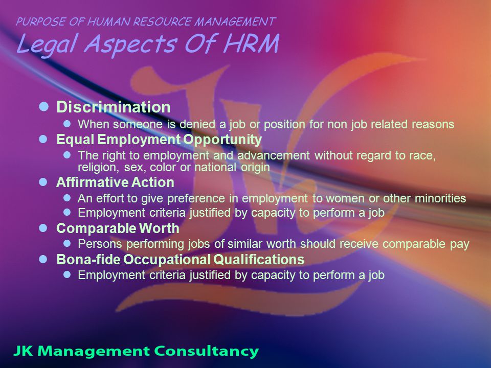 PURPOSE OF HUMAN RESOURCE MANAGEMENT Legal Aspects Of HRM Discrimination When someone is denied a job or position for non job related reasons Equal Employment Opportunity The right to employment and advancement without regard to race, religion, sex, color or national origin Affirmative Action An effort to give preference in employment to women or other minorities Employment criteria justified by capacity to perform a job Comparable Worth Persons performing jobs of similar worth should receive comparable pay Bona-fide Occupational Qualifications Employment criteria justified by capacity to perform a job