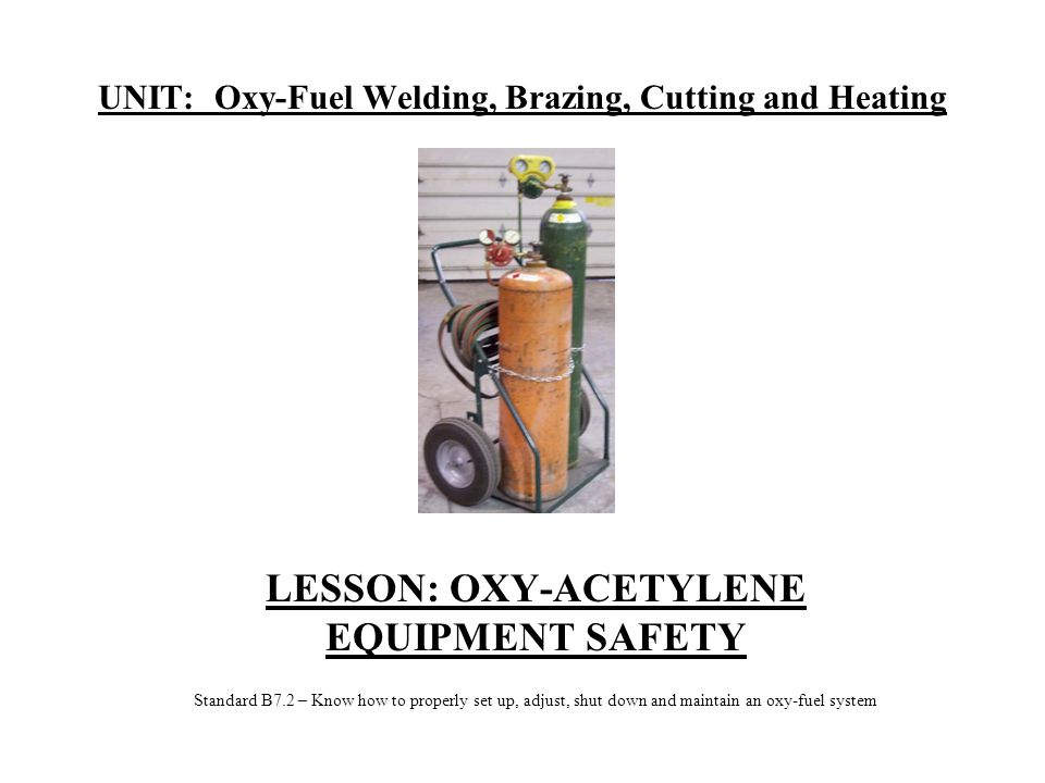 UNIT: Oxy-Fuel Welding, Brazing, Cutting and Heating LESSON: OXY-ACETYLENE EQUIPMENT SAFETY Standard B7.2 – Know how to properly set up, adjust, shut down and maintain an oxy-fuel system