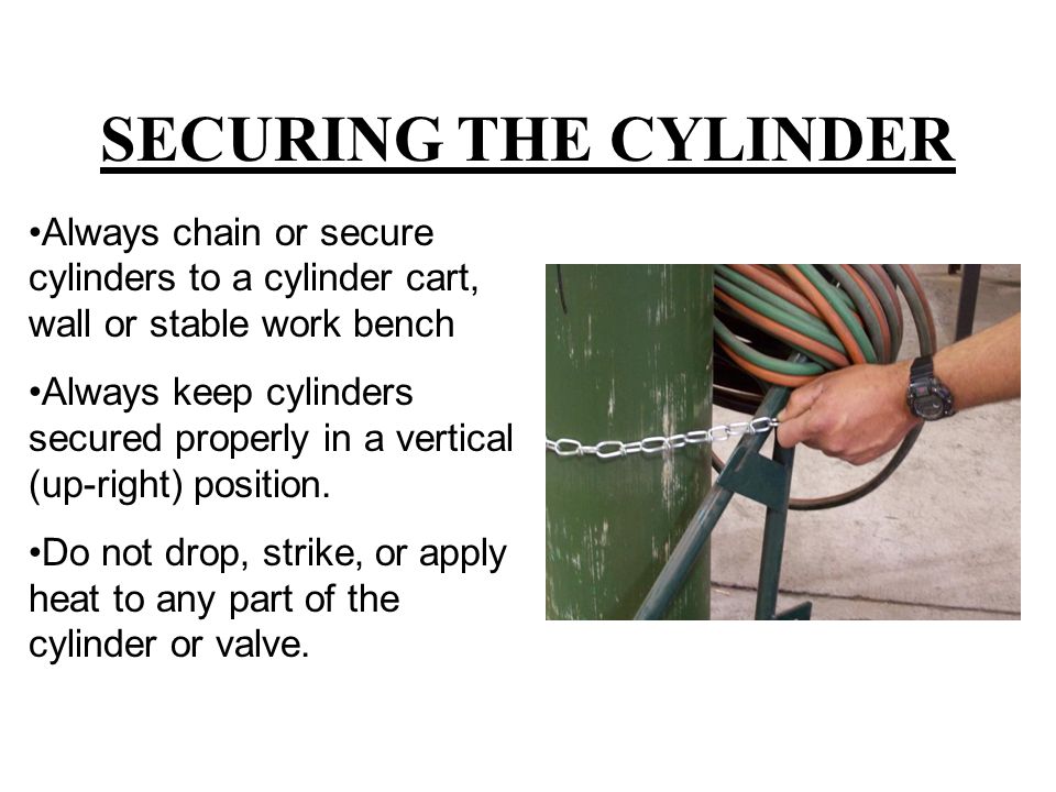 SECURING THE CYLINDER Always chain or secure cylinders to a cylinder cart, wall or stable work bench Always keep cylinders secured properly in a vertical (up-right) position.