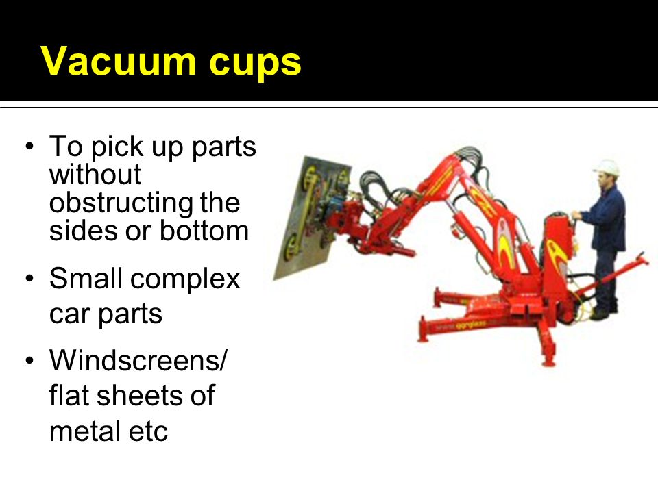 Vacuum cups To pick up parts without obstructing the sides or bottom Small complex car parts Windscreens/ flat sheets of metal etc