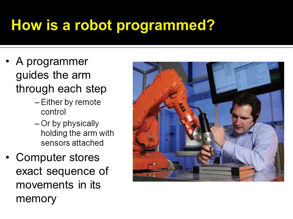 A programmer guides the arm through each step –Either by remote control –Or by physically holding the arm with sensors attached Computer stores exact sequence of movements in its memory