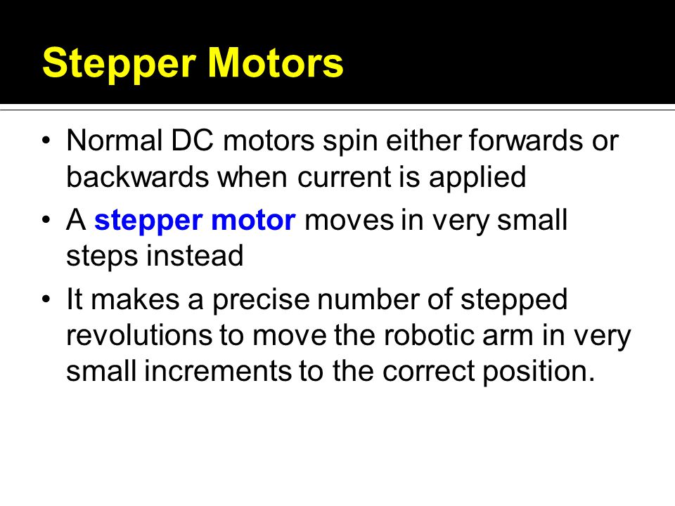 Stepper Motors Normal DC motors spin either forwards or backwards when current is applied A stepper motor moves in very small steps instead It makes a precise number of stepped revolutions to move the robotic arm in very small increments to the correct position.