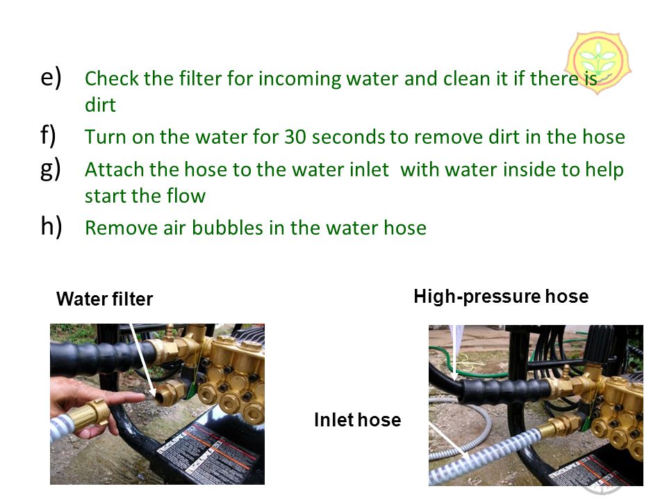 e) Check the filter for incoming water and clean it if there is dirt f) Turn on the water for 30 seconds to remove dirt in the hose g) Attach the hose to the water inlet with water inside to help start the flow h) Remove air bubbles in the water hose 8 Water filter Inlet hose High-pressure hose