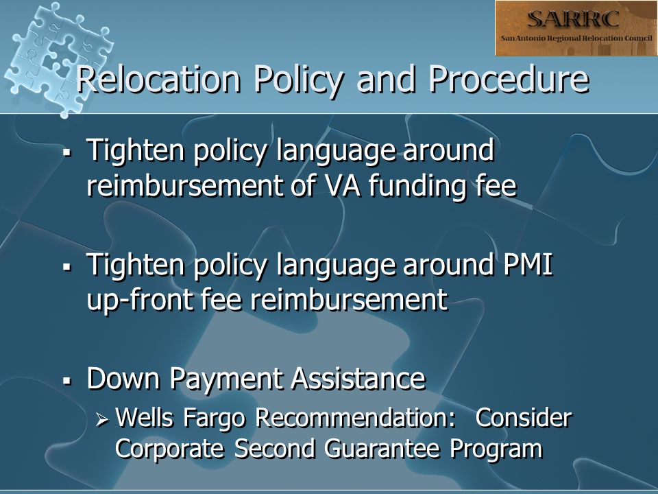 Relocation Policy and Procedure  Tighten policy language around reimbursement of VA funding fee  Tighten policy language around PMI up-front fee reimbursement  Down Payment Assistance  Wells Fargo Recommendation: Consider Corporate Second Guarantee Program  Tighten policy language around reimbursement of VA funding fee  Tighten policy language around PMI up-front fee reimbursement  Down Payment Assistance  Wells Fargo Recommendation: Consider Corporate Second Guarantee Program