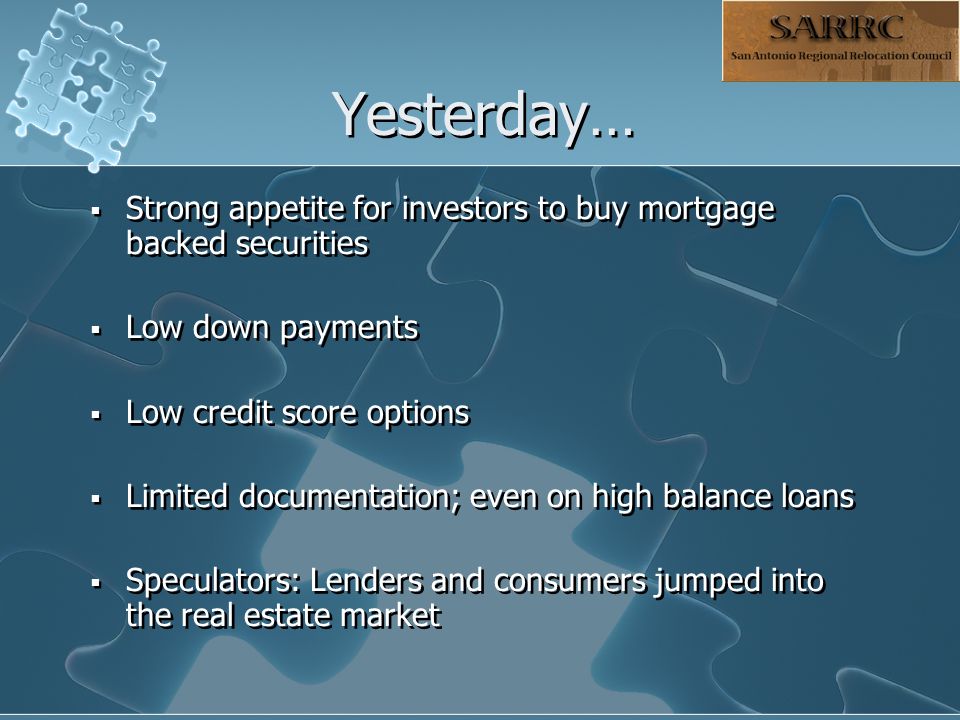 Yesterday…  Strong appetite for investors to buy mortgage backed securities  Low down payments  Low credit score options  Limited documentation; even on high balance loans  Speculators: Lenders and consumers jumped into the real estate market  Strong appetite for investors to buy mortgage backed securities  Low down payments  Low credit score options  Limited documentation; even on high balance loans  Speculators: Lenders and consumers jumped into the real estate market