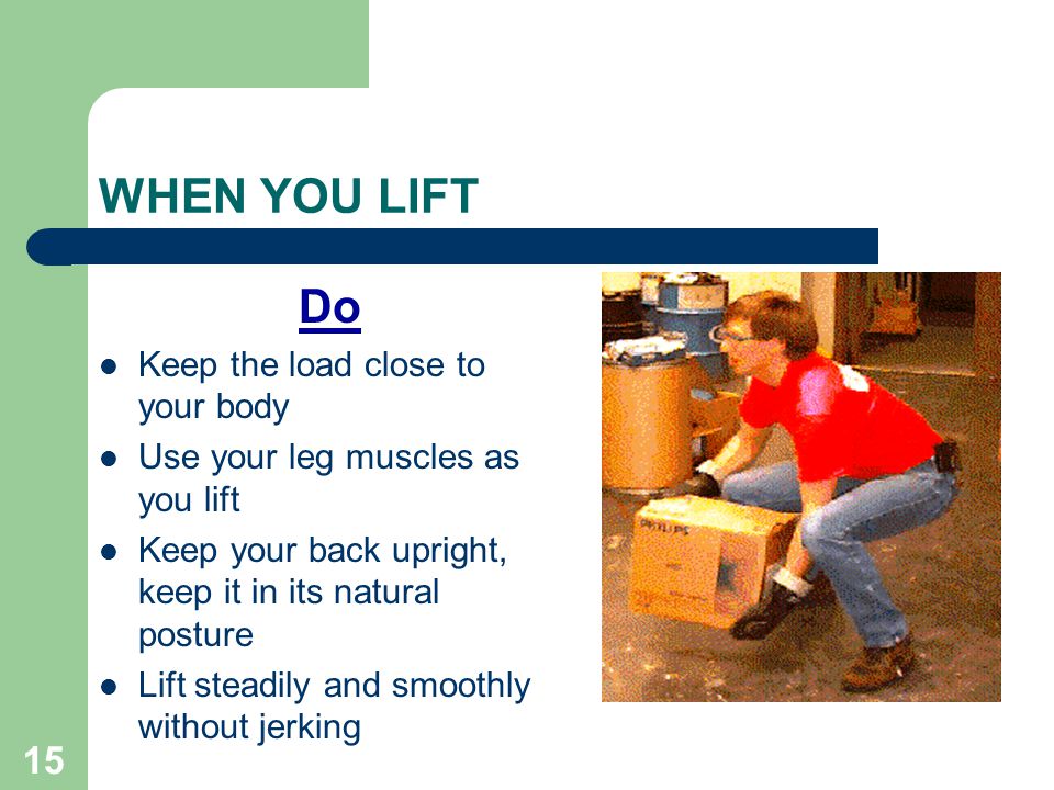 15 WHEN YOU LIFT Do Keep the load close to your body Use your leg muscles as you lift Keep your back upright, keep it in its natural posture Lift steadily and smoothly without jerking