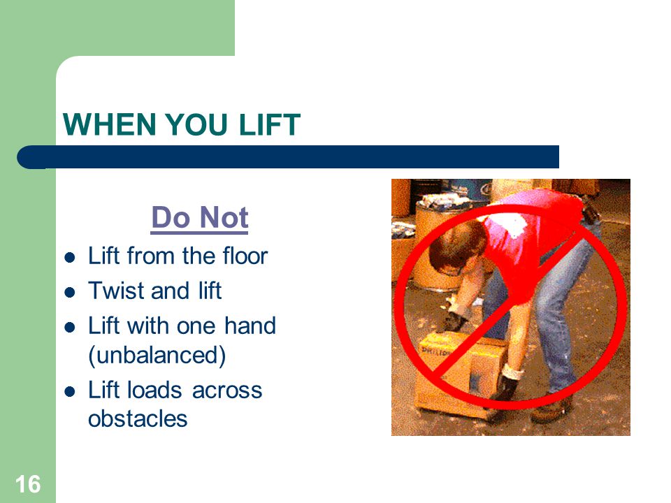 16 WHEN YOU LIFT Do Not Lift from the floor Twist and lift Lift with one hand (unbalanced) Lift loads across obstacles