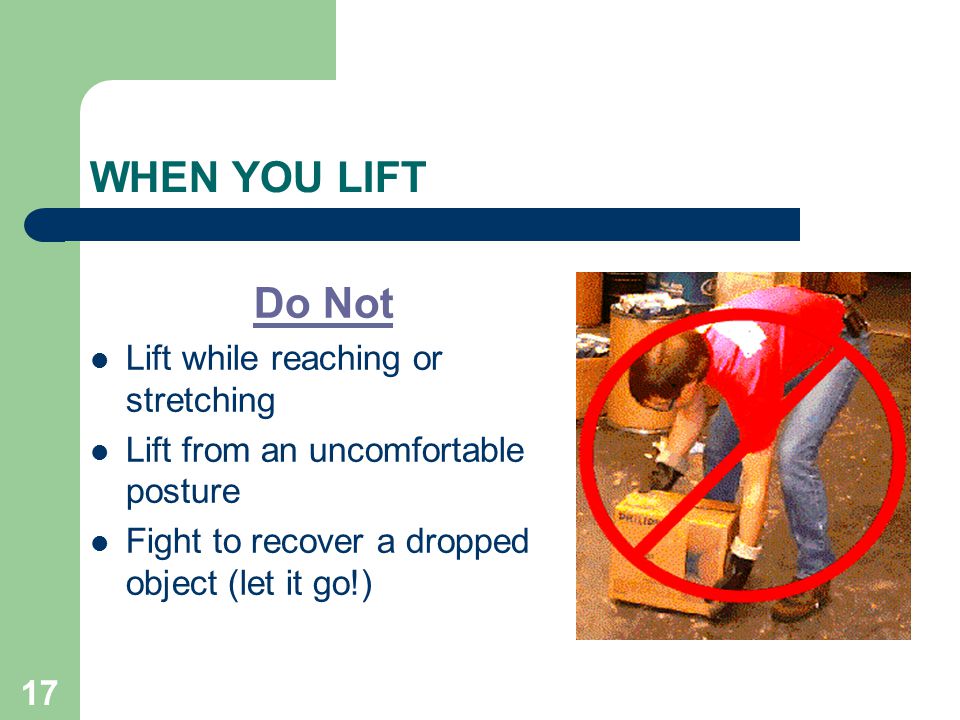17 WHEN YOU LIFT Do Not Lift while reaching or stretching Lift from an uncomfortable posture Fight to recover a dropped object (let it go!)