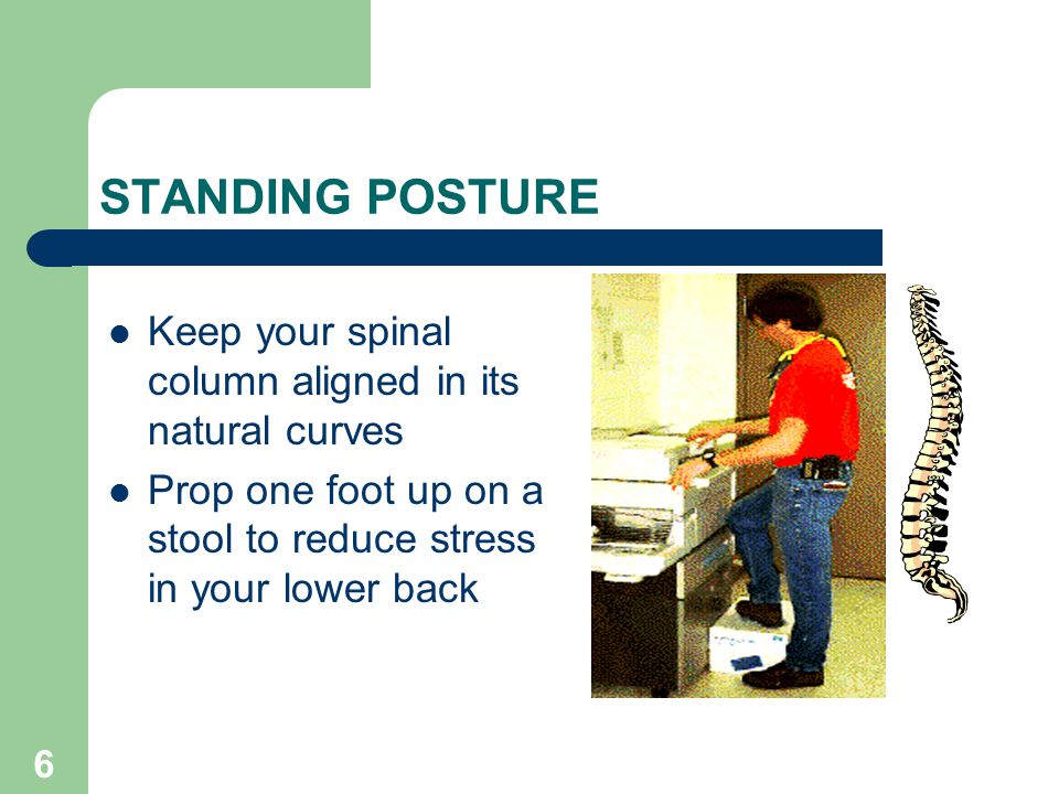 6 STANDING POSTURE Keep your spinal column aligned in its natural curves Prop one foot up on a stool to reduce stress in your lower back