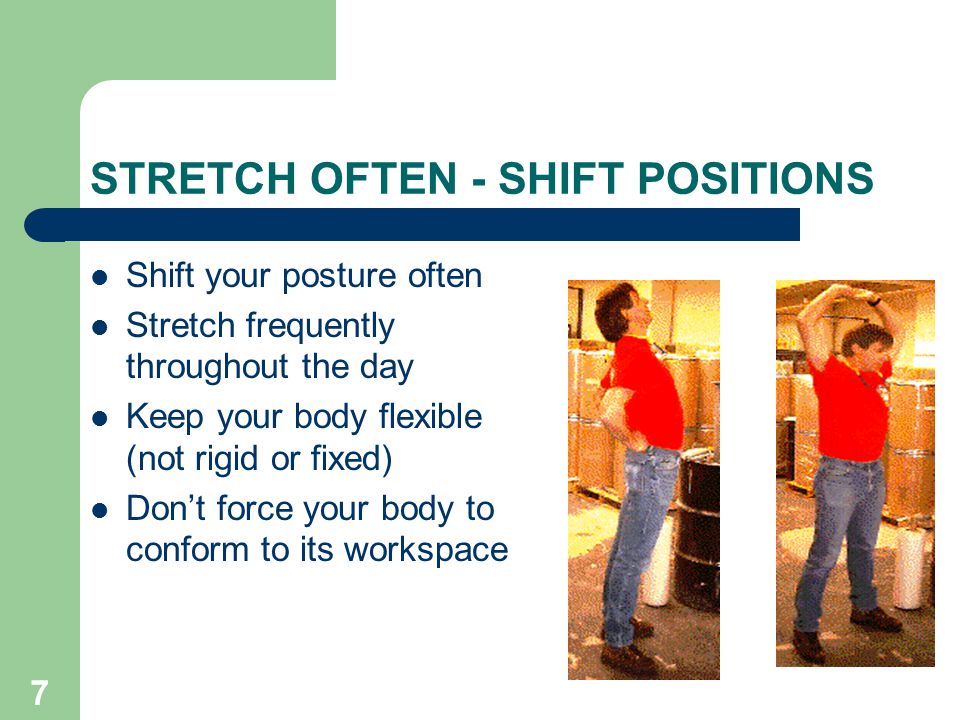 7 STRETCH OFTEN - SHIFT POSITIONS Shift your posture often Stretch frequently throughout the day Keep your body flexible (not rigid or fixed) Don’t force your body to conform to its workspace