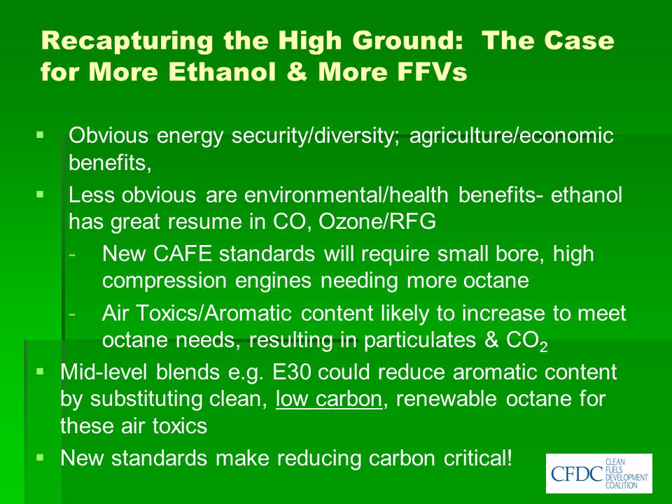 Recapturing the High Ground: The Case for More Ethanol & More FFVs   Obvious energy security/diversity; agriculture/economic benefits,   Less obvious are environmental/health benefits- ethanol has great resume in CO, Ozone/RFG -New CAFE standards will require small bore, high compression engines needing more octane - Air Toxics/Aromatic content likely to increase to meet octane needs, resulting in particulates & CO 2   Mid-level blends e.g.