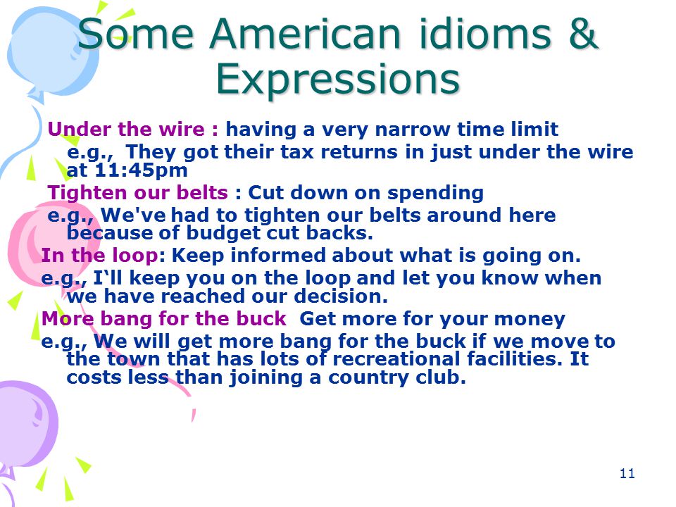 11 Some American idioms & Expressions Under the wire : having a very narrow time limit e.g., They got their tax returns in just under the wire at 11:45pm Tighten our belts : Cut down on spending e.g., We ve had to tighten our belts around here because of budget cut backs.