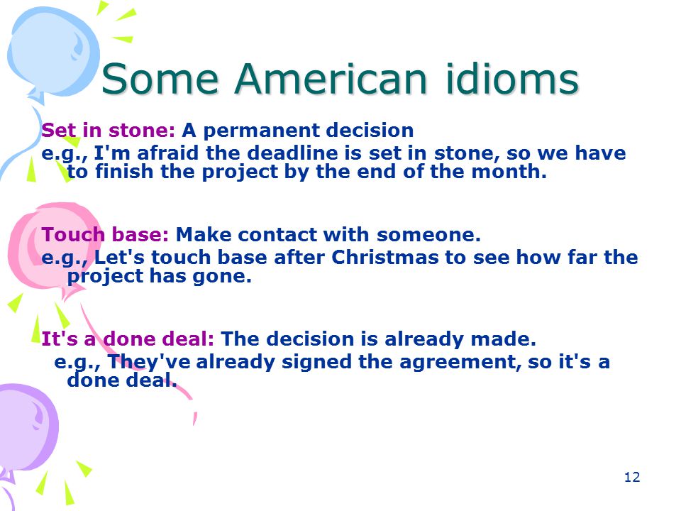 12 Some American idioms Set in stone: A permanent decision e.g., I m afraid the deadline is set in stone, so we have to finish the project by the end of the month.