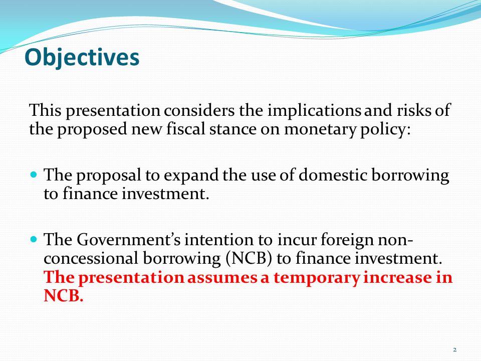 Objectives This presentation considers the implications and risks of the proposed new fiscal stance on monetary policy: The proposal to expand the use of domestic borrowing to finance investment.