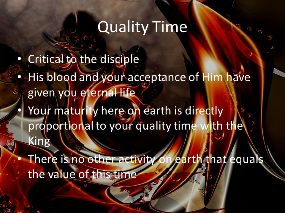 Quality Time Critical to the disciple His blood and your acceptance of Him have given you eternal life Your maturity here on earth is directly proportional to your quality time with the King There is no other activity on earth that equals the value of this time