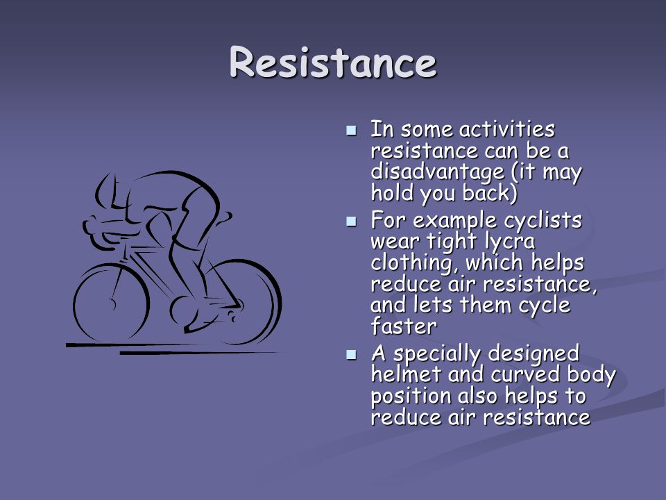 Resistance In some activities resistance can be a disadvantage (it may hold you back) For example cyclists wear tight lycra clothing, which helps reduce air resistance, and lets them cycle faster A specially designed helmet and curved body position also helps to reduce air resistance
