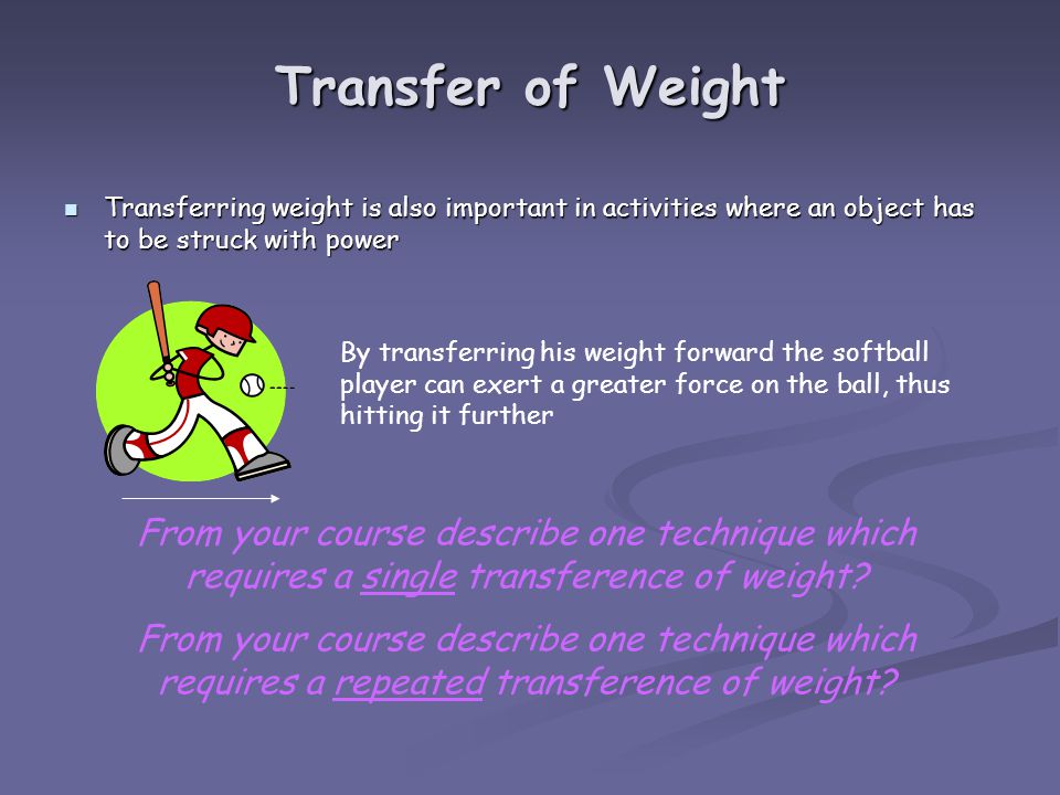Transfer of Weight Transferring weight is also important in activities where an object has to be struck with power Transferring weight is also important in activities where an object has to be struck with power By transferring his weight forward the softball player can exert a greater force on the ball, thus hitting it further From your course describe one technique which requires a single transference of weight.