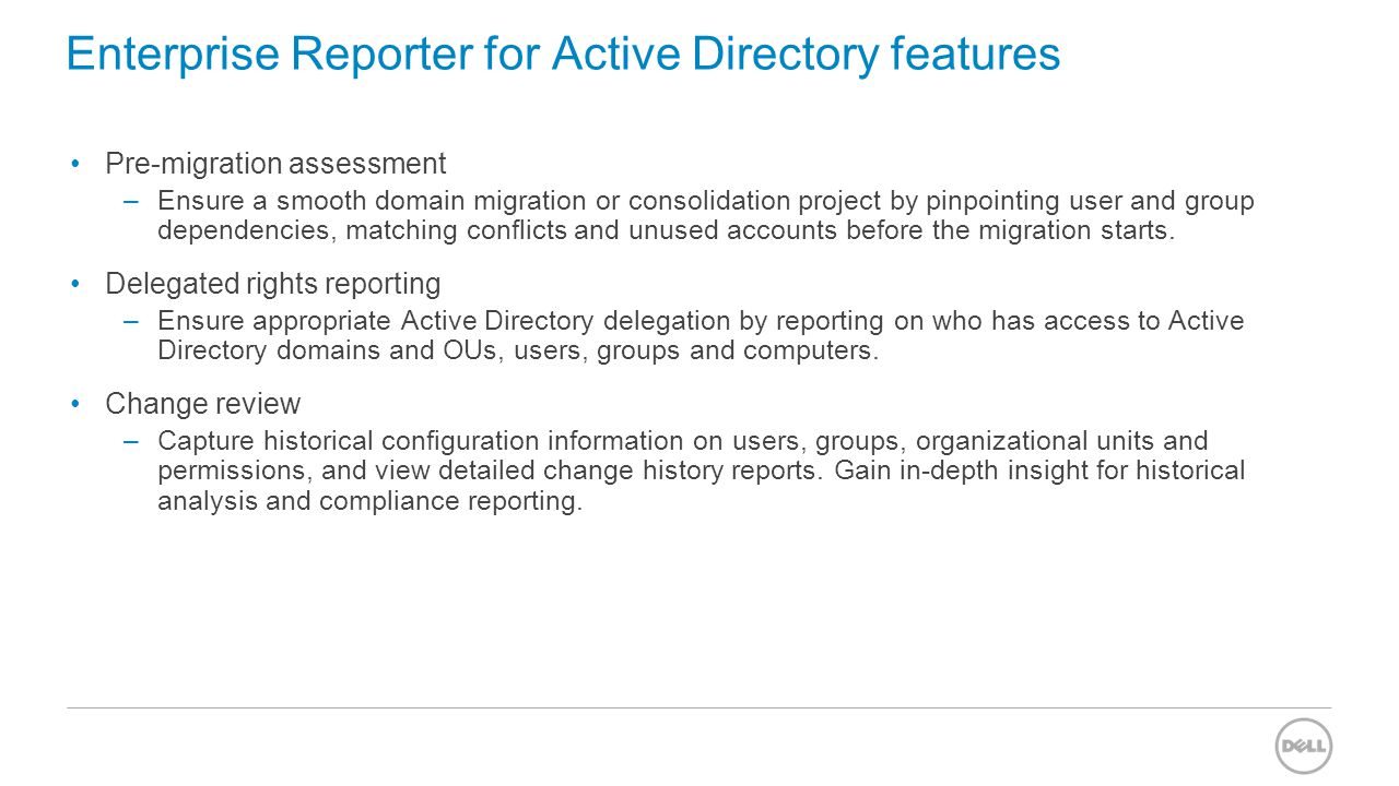 Enterprise Reporter for Active Directory features Pre-migration assessment –Ensure a smooth domain migration or consolidation project by pinpointing user and group dependencies, matching conflicts and unused accounts before the migration starts.