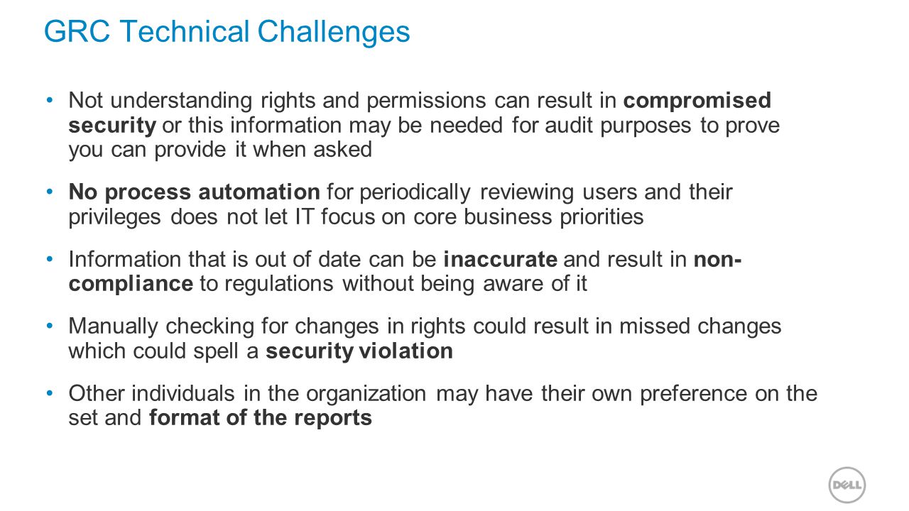 GRC Technical Challenges Not understanding rights and permissions can result in compromised security or this information may be needed for audit purposes to prove you can provide it when asked No process automation for periodically reviewing users and their privileges does not let IT focus on core business priorities Information that is out of date can be inaccurate and result in non- compliance to regulations without being aware of it Manually checking for changes in rights could result in missed changes which could spell a security violation Other individuals in the organization may have their own preference on the set and format of the reports
