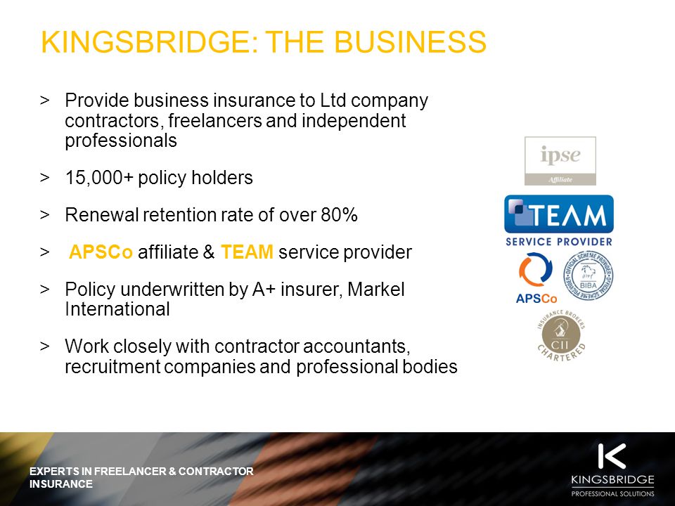 EXPERTS IN FREELANCER & CONTRACTOR INSURANCE KINGSBRIDGE: THE BUSINESS  Provide business insurance to Ltd company contractors, freelancers and independent professionals  15,000+ policy holders  Renewal retention rate of over 80%  APSCo affiliate & TEAM service provider  Policy underwritten by A+ insurer, Markel International  Work closely with contractor accountants, recruitment companies and professional bodies