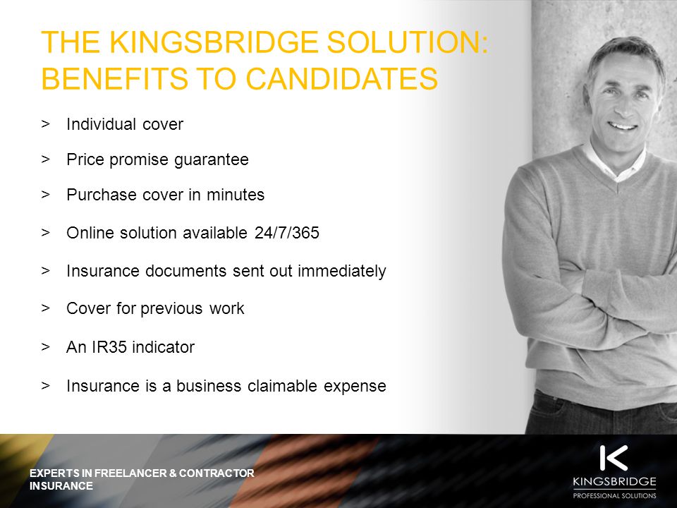 EXPERTS IN FREELANCER & CONTRACTOR INSURANCE THE KINGSBRIDGE SOLUTION: BENEFITS TO CANDIDATES  Individual cover  Price promise guarantee  Purchase cover in minutes  Online solution available 24/7/365  Insurance documents sent out immediately  Cover for previous work  An IR35 indicator  Insurance is a business claimable expense