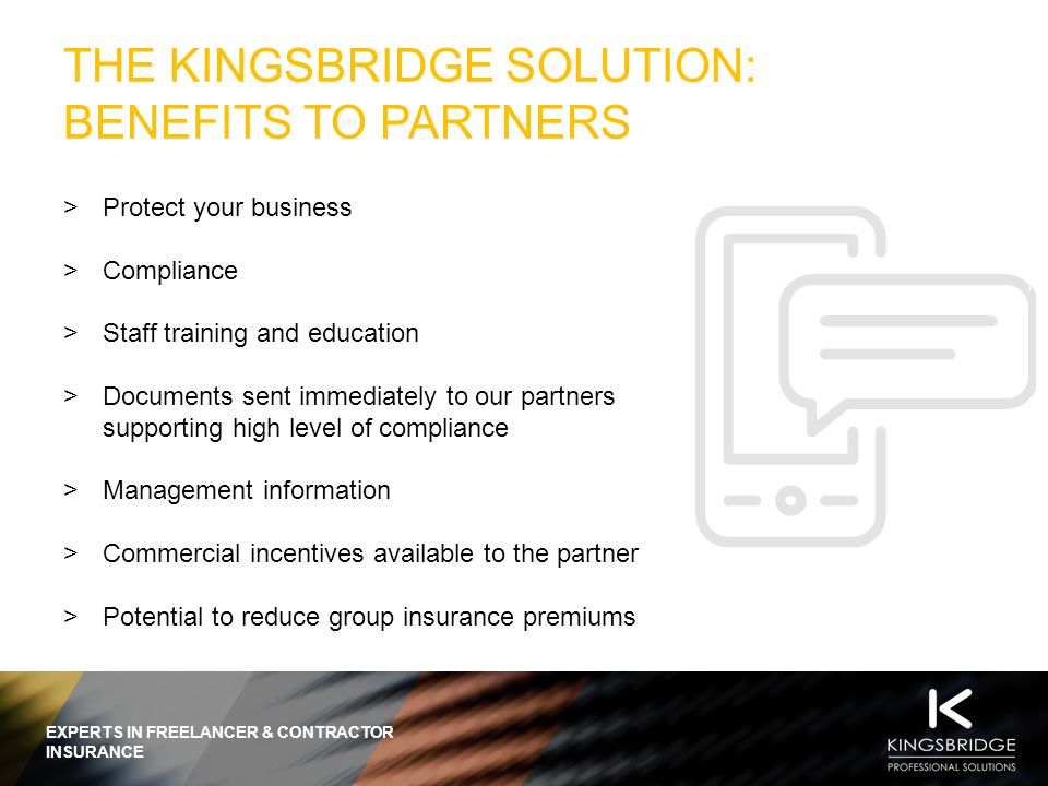 EXPERTS IN FREELANCER & CONTRACTOR INSURANCE THE KINGSBRIDGE SOLUTION: BENEFITS TO PARTNERS  Protect your business  Compliance  Staff training and education  Documents sent immediately to our partners supporting high level of compliance  Management information  Commercial incentives available to the partner  Potential to reduce group insurance premiums