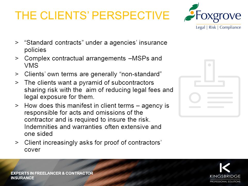 EXPERTS IN FREELANCER & CONTRACTOR INSURANCE THE CLIENTS’ PERSPECTIVE > Standard contracts under a agencies’ insurance policies >Complex contractual arrangements –MSPs and VMS >Clients’ own terms are generally non-standard >The clients want a pyramid of subcontractors sharing risk with the aim of reducing legal fees and legal exposure for them.