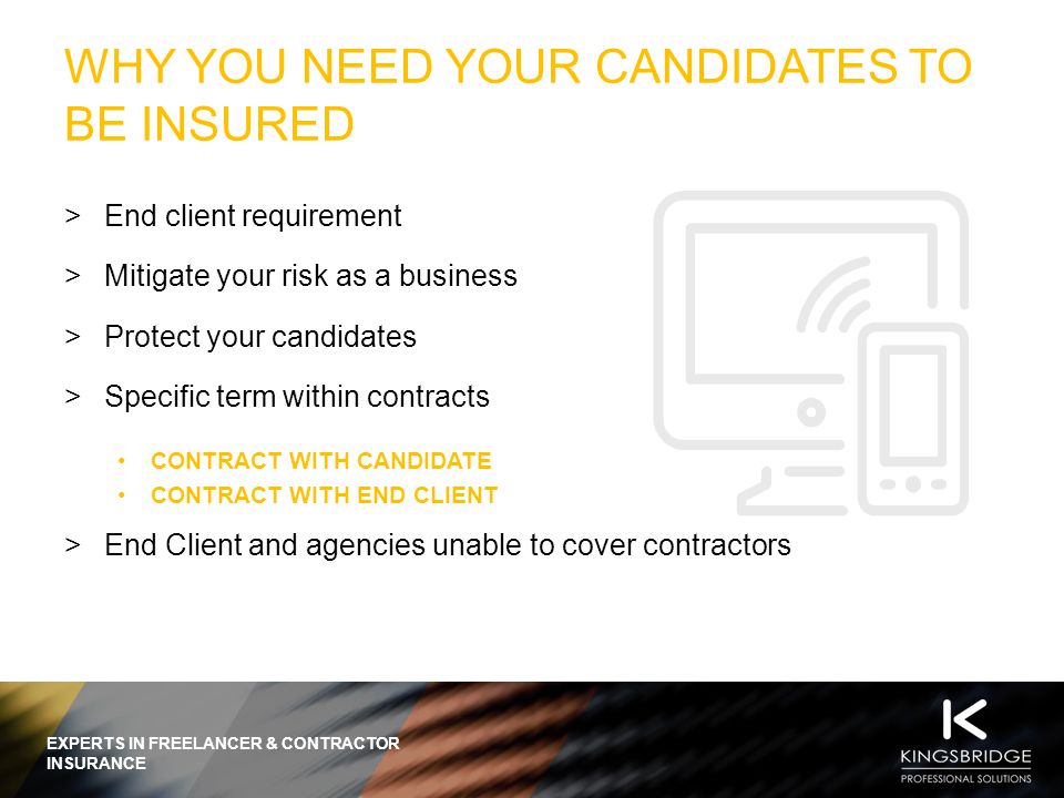 EXPERTS IN FREELANCER & CONTRACTOR INSURANCE WHY YOU NEED YOUR CANDIDATES TO BE INSURED  End client requirement  Mitigate your risk as a business  Protect your candidates  Specific term within contracts CONTRACT WITH CANDIDATE CONTRACT WITH END CLIENT  End Client and agencies unable to cover contractors