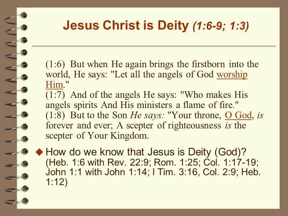 Jesus Christ is Deity (1:6-9; 1:3) (1:6) But when He again brings the firstborn into the world, He says: Let all the angels of God worship Him. (1:7) And of the angels He says: Who makes His angels spirits And His ministers a flame of fire. (1:8) But to the Son He says: Your throne, O God, is forever and ever; A scepter of righteousness is the scepter of Your Kingdom.