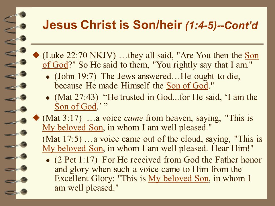 Jesus Christ is Son/heir (1:4-5)--Cont’d u (Luke 22:70 NKJV) …they all said, Are You then the Son of God So He said to them, You rightly say that I am. l (John 19:7) The Jews answered…He ought to die, because He made Himself the Son of God. l (Mat 27:43) He trusted in God...for He said, ‘I am the Son of God.’ u (Mat 3:17) …a voice came from heaven, saying, This is My beloved Son, in whom I am well pleased. (Mat 17:5) …a voice came out of the cloud, saying, This is My beloved Son, in whom I am well pleased.