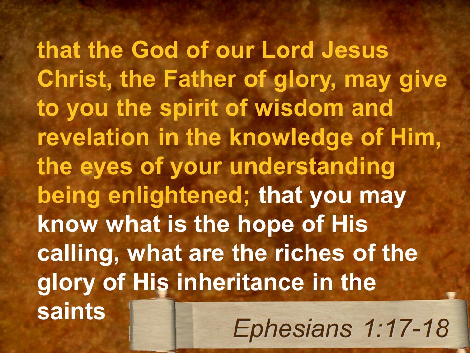 that the God of our Lord Jesus Christ, the Father of glory, may give to you the spirit of wisdom and revelation in the knowledge of Him, the eyes of your understanding being enlightened; that you may know what is the hope of His calling, what are the riches of the glory of His inheritance in the saints Ephesians 1:17-18