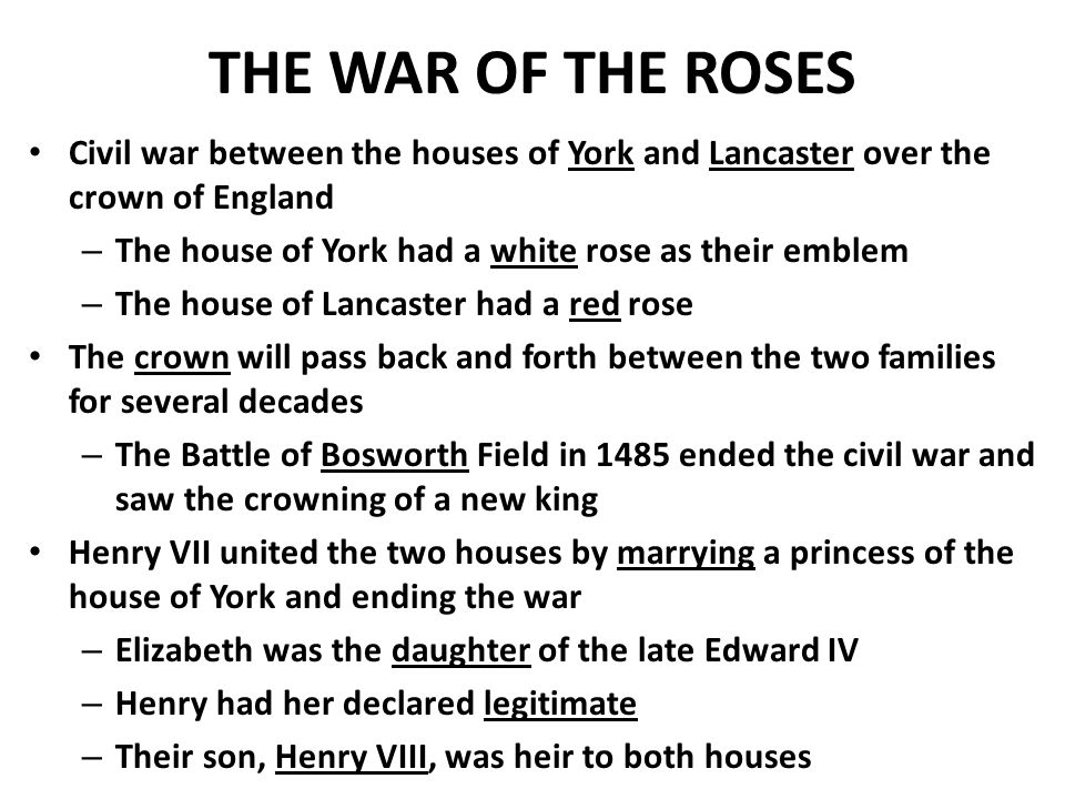 THE WAR OF THE ROSES Civil war between the houses of York and Lancaster over the crown of England – The house of York had a white rose as their emblem – The house of Lancaster had a red rose The crown will pass back and forth between the two families for several decades – The Battle of Bosworth Field in 1485 ended the civil war and saw the crowning of a new king Henry VII united the two houses by marrying a princess of the house of York and ending the war – Elizabeth was the daughter of the late Edward IV – Henry had her declared legitimate – Their son, Henry VIII, was heir to both houses