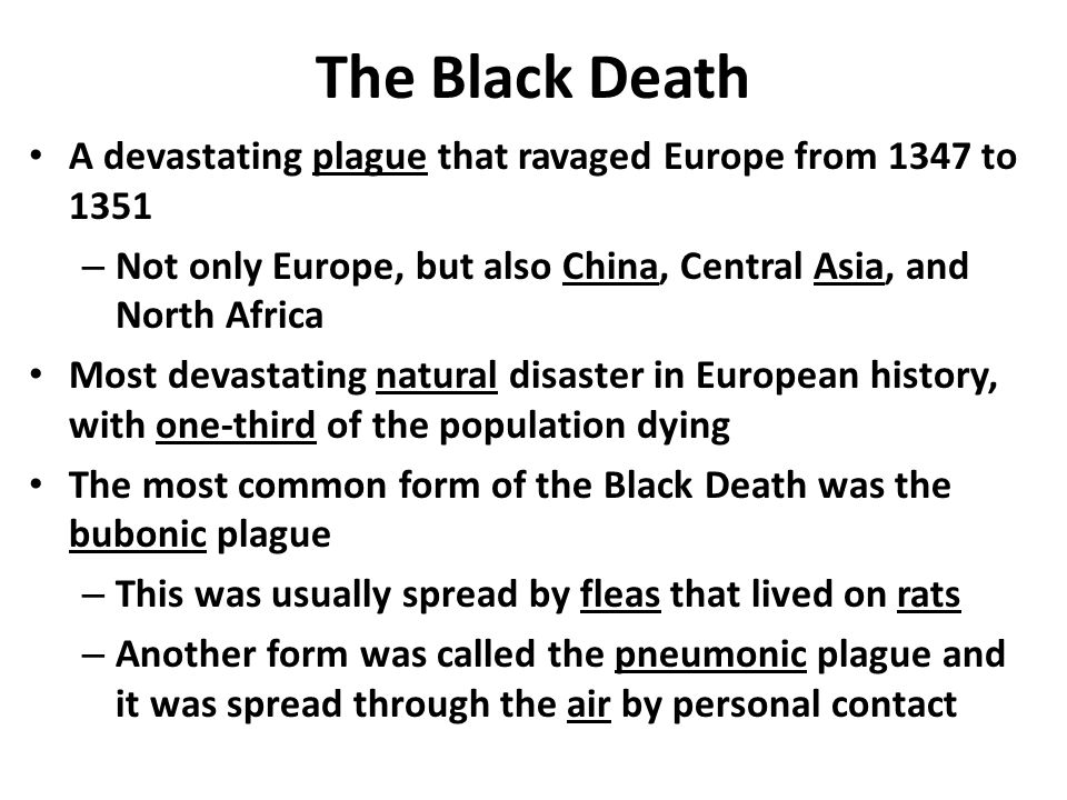 The Black Death A devastating plague that ravaged Europe from 1347 to 1351 – Not only Europe, but also China, Central Asia, and North Africa Most devastating natural disaster in European history, with one-third of the population dying The most common form of the Black Death was the bubonic plague – This was usually spread by fleas that lived on rats – Another form was called the pneumonic plague and it was spread through the air by personal contact
