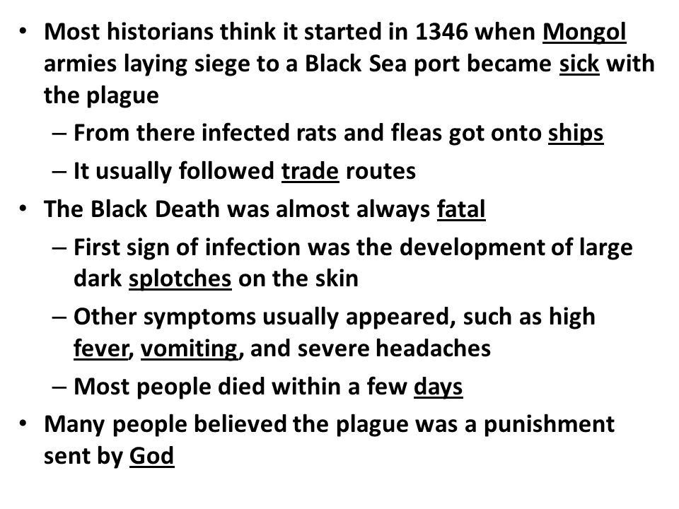 Most historians think it started in 1346 when Mongol armies laying siege to a Black Sea port became sick with the plague – From there infected rats and fleas got onto ships – It usually followed trade routes The Black Death was almost always fatal – First sign of infection was the development of large dark splotches on the skin – Other symptoms usually appeared, such as high fever, vomiting, and severe headaches – Most people died within a few days Many people believed the plague was a punishment sent by God