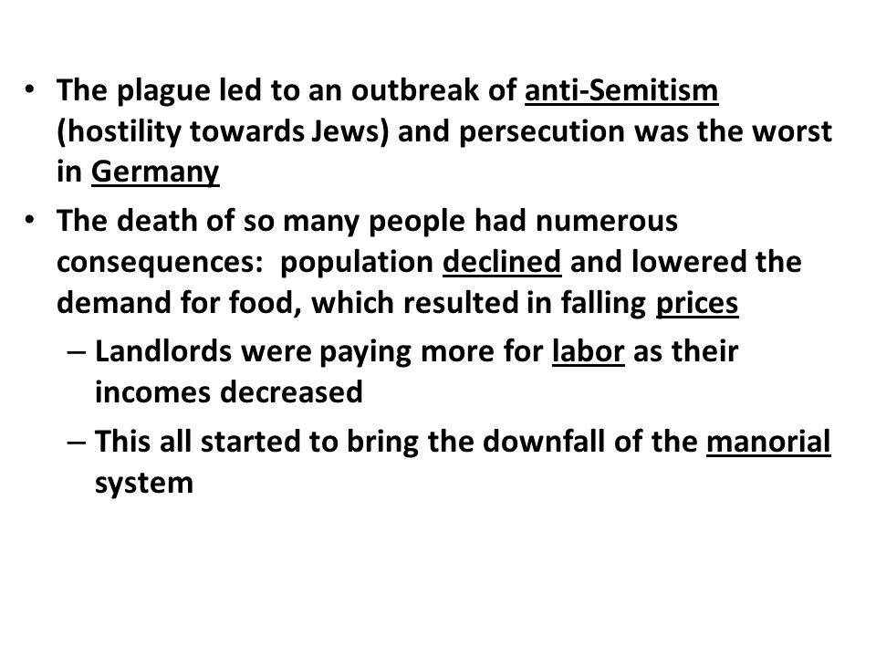 The plague led to an outbreak of anti-Semitism (hostility towards Jews) and persecution was the worst in Germany The death of so many people had numerous consequences: population declined and lowered the demand for food, which resulted in falling prices – Landlords were paying more for labor as their incomes decreased – This all started to bring the downfall of the manorial system