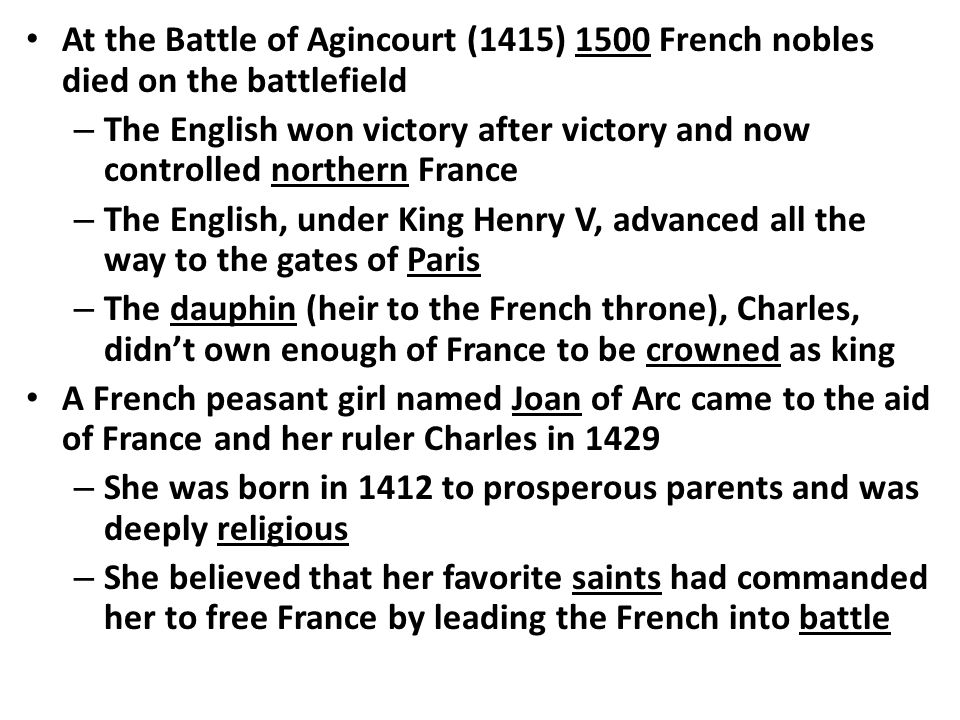 At the Battle of Agincourt (1415) 1500 French nobles died on the battlefield – The English won victory after victory and now controlled northern France – The English, under King Henry V, advanced all the way to the gates of Paris – The dauphin (heir to the French throne), Charles, didn’t own enough of France to be crowned as king A French peasant girl named Joan of Arc came to the aid of France and her ruler Charles in 1429 – She was born in 1412 to prosperous parents and was deeply religious – She believed that her favorite saints had commanded her to free France by leading the French into battle