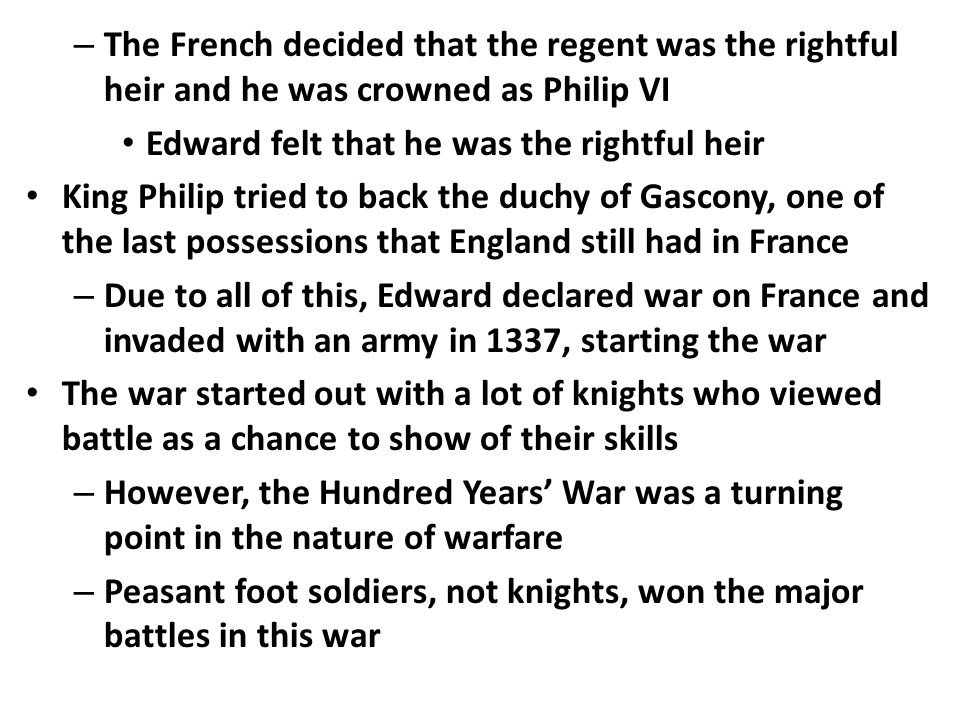 – The French decided that the regent was the rightful heir and he was crowned as Philip VI Edward felt that he was the rightful heir King Philip tried to back the duchy of Gascony, one of the last possessions that England still had in France – Due to all of this, Edward declared war on France and invaded with an army in 1337, starting the war The war started out with a lot of knights who viewed battle as a chance to show of their skills – However, the Hundred Years’ War was a turning point in the nature of warfare – Peasant foot soldiers, not knights, won the major battles in this war