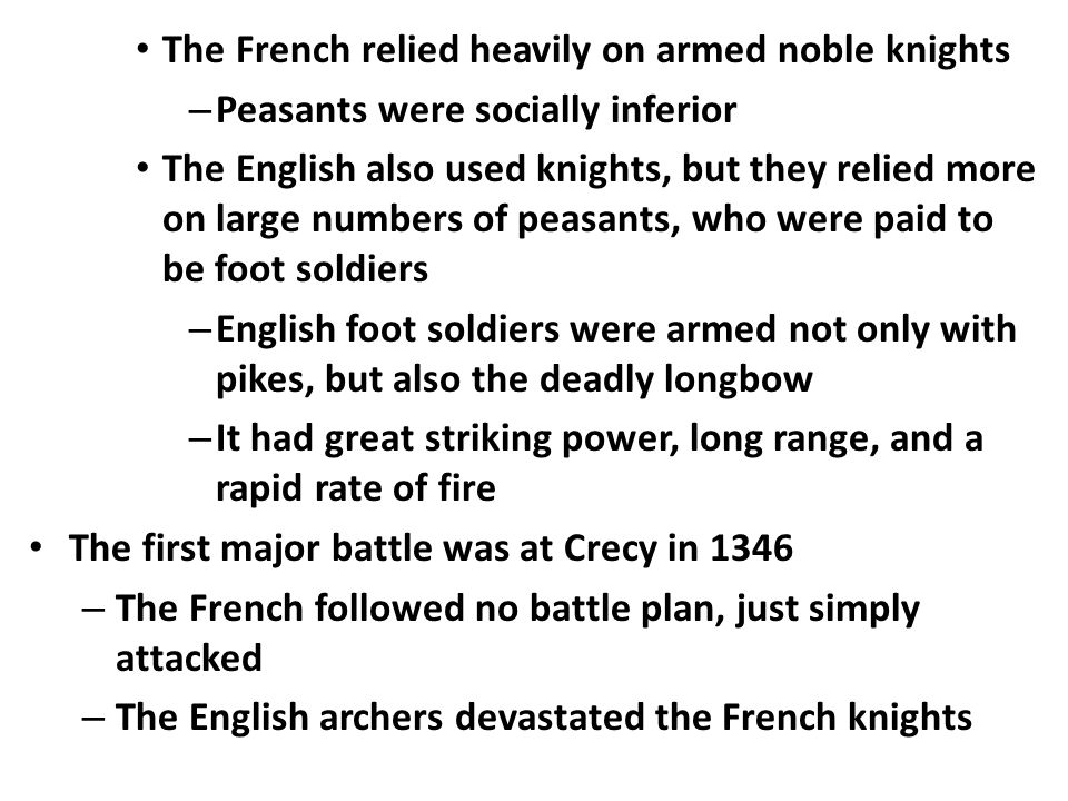 The French relied heavily on armed noble knights – Peasants were socially inferior The English also used knights, but they relied more on large numbers of peasants, who were paid to be foot soldiers – English foot soldiers were armed not only with pikes, but also the deadly longbow – It had great striking power, long range, and a rapid rate of fire The first major battle was at Crecy in 1346 – The French followed no battle plan, just simply attacked – The English archers devastated the French knights