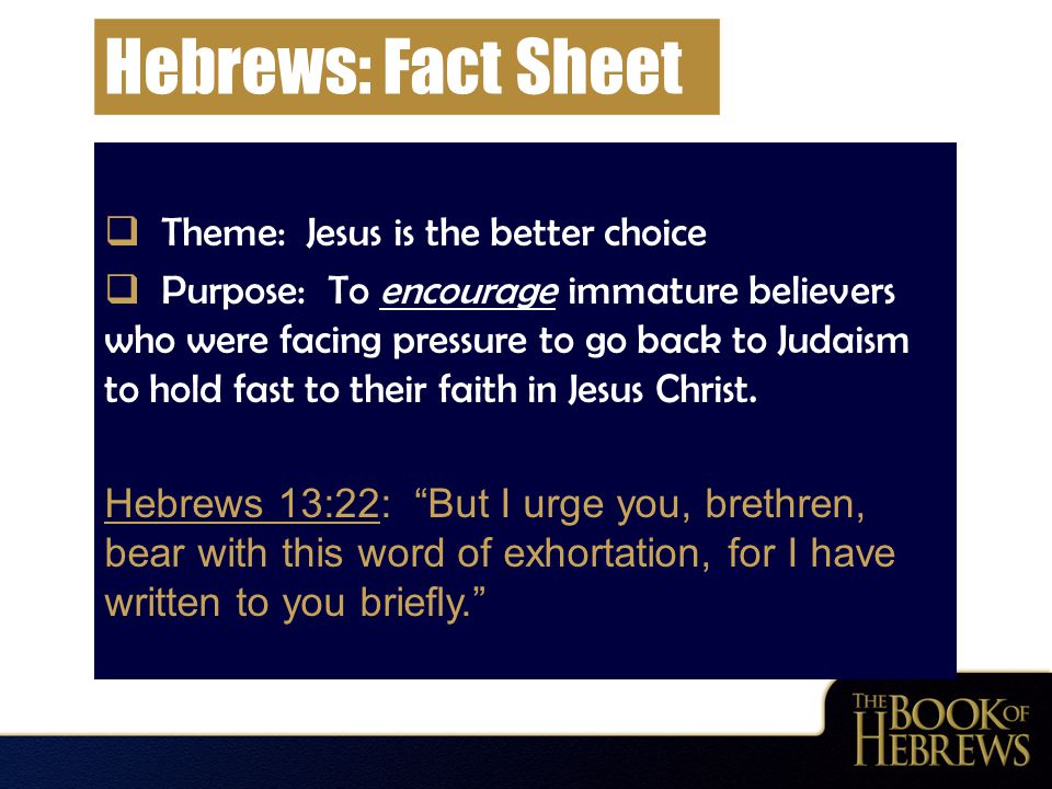 Hebrews: Fact Sheet  Theme: Jesus is the better choice  Purpose: To encourage immature believers who were facing pressure to go back to Judaism to hold fast to their faith in Jesus Christ.