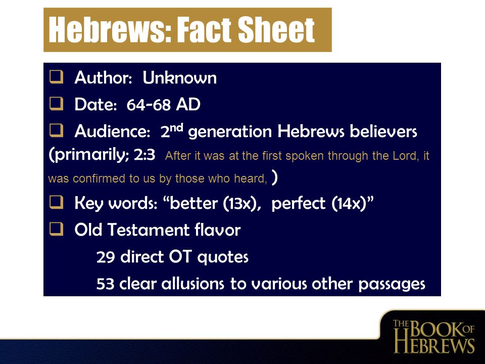 Hebrews: Fact Sheet  Author: Unknown  Date: AD  Audience: 2 nd generation Hebrews believers (primarily; 2:3 After it was at the first spoken through the Lord, it was confirmed to us by those who heard, )  Key words: better (13x), perfect (14x)  Old Testament flavor 29 direct OT quotes 53 clear allusions to various other passages