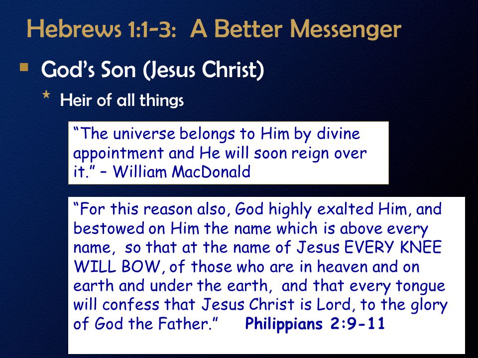 Hebrews 1:1-3: A Better Messenger  God’s Son (Jesus Christ) * Heir of all things The universe belongs to Him by divine appointment and He will soon reign over it. – William MacDonald For this reason also, God highly exalted Him, and bestowed on Him the name which is above every name, so that at the name of Jesus EVERY KNEE WILL BOW, of those who are in heaven and on earth and under the earth, and that every tongue will confess that Jesus Christ is Lord, to the glory of God the Father. Philippians 2:9-11