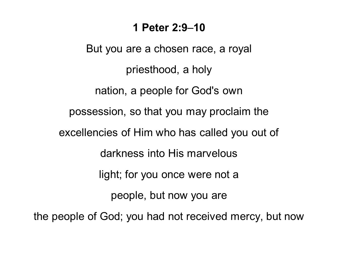 1 Peter 2:9–10 But you are a chosen race, a royal priesthood, a holy nation, a people for God s own possession, so that you may proclaim the excellencies of Him who has called you out of darkness into His marvelous light; for you once were not a people, but now you are the people of God; you had not received mercy, but now