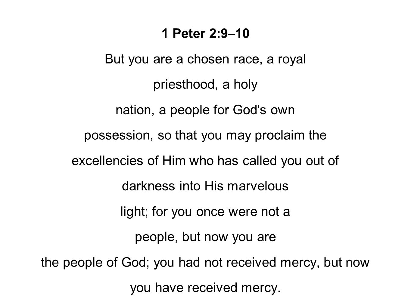 1 Peter 2:9–10 But you are a chosen race, a royal priesthood, a holy nation, a people for God s own possession, so that you may proclaim the excellencies of Him who has called you out of darkness into His marvelous light; for you once were not a people, but now you are the people of God; you had not received mercy, but now you have received mercy.