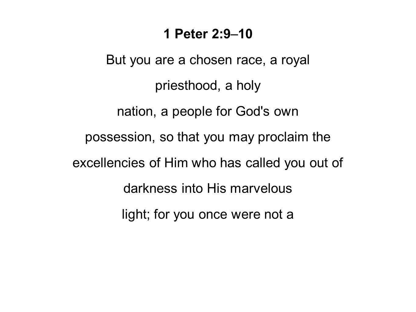1 Peter 2:9–10 But you are a chosen race, a royal priesthood, a holy nation, a people for God s own possession, so that you may proclaim the excellencies of Him who has called you out of darkness into His marvelous light; for you once were not a