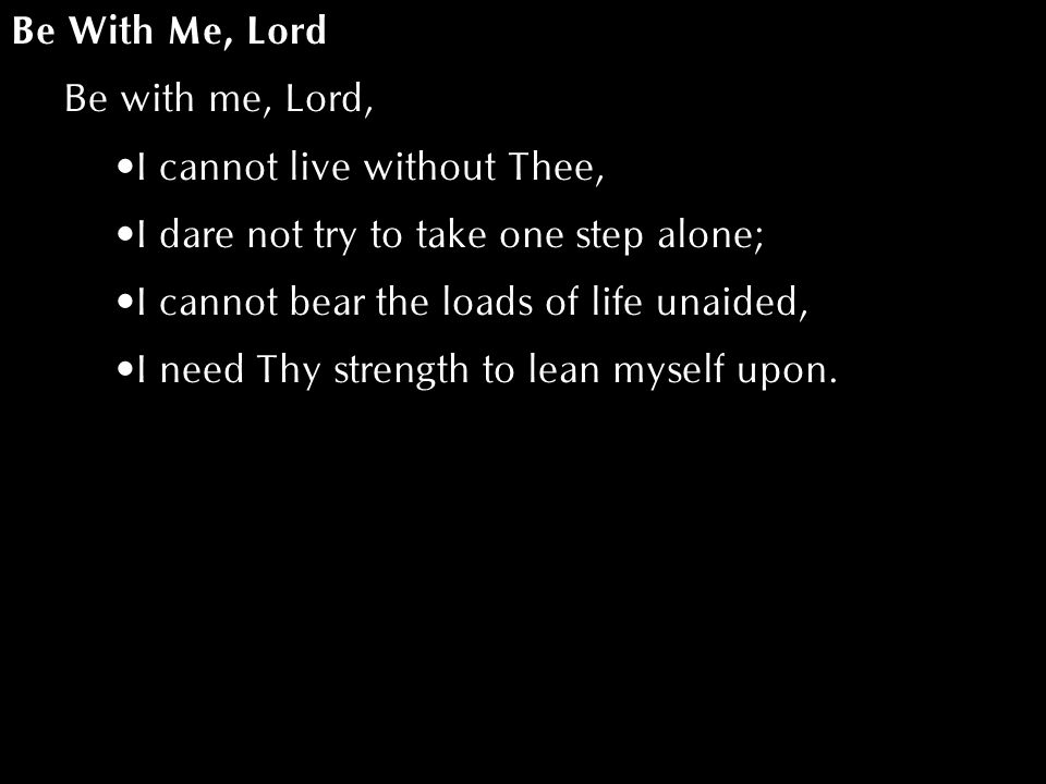 Be With Me, Lord Be with me, Lord, I cannot live without Thee, I dare not try to take one step alone; I cannot bear the loads of life unaided, I need Thy strength to lean myself upon.