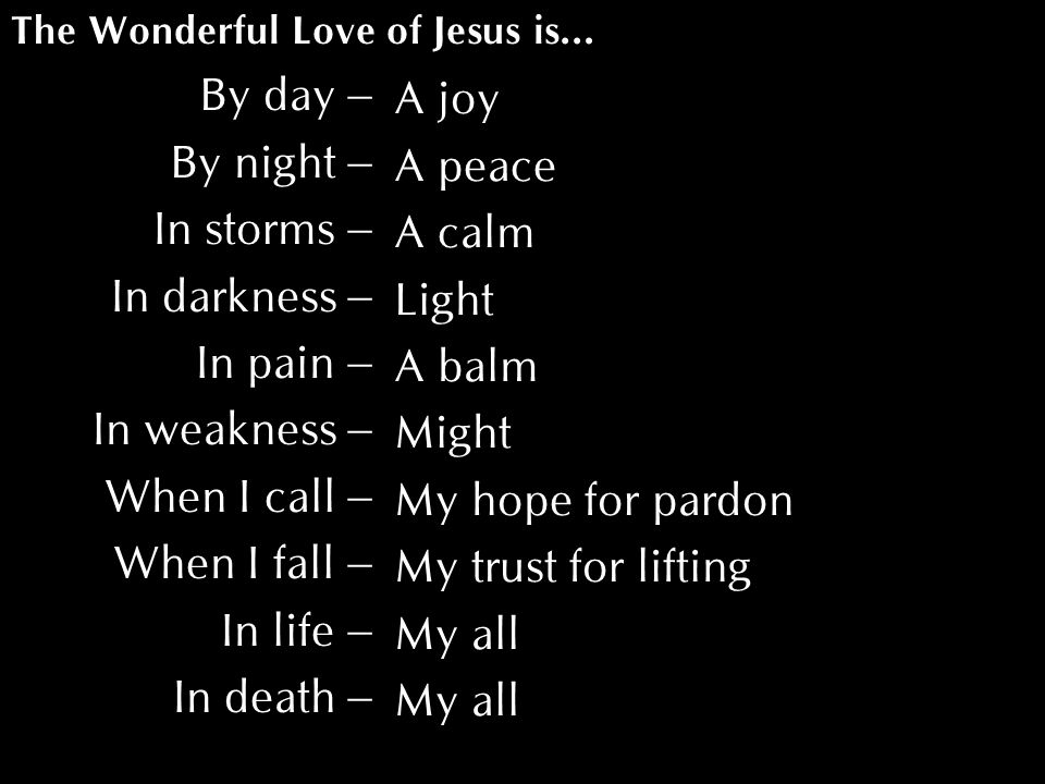By day – By night – In storms – In darkness – In pain – In weakness – When I call – When I fall – In life – In death – The Wonderful Love of Jesus is… A joy A peace A calm Light A balm Might My hope for pardon My trust for lifting My all
