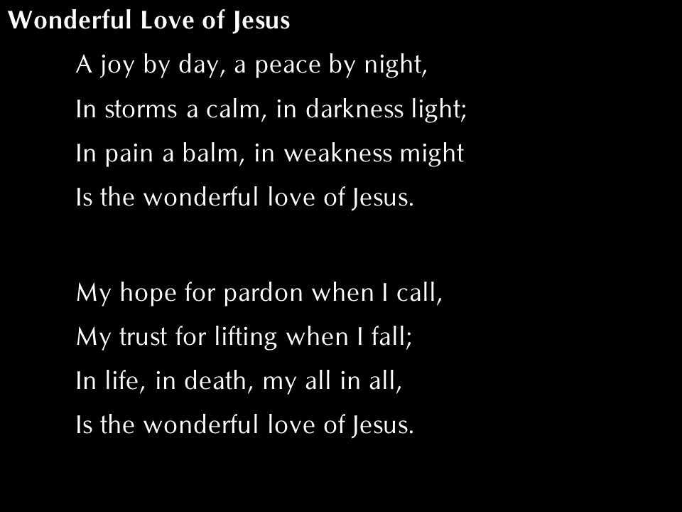 Wonderful Love of Jesus A joy by day, a peace by night, In storms a calm, in darkness light; In pain a balm, in weakness might Is the wonderful love of Jesus.